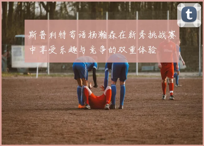 斯普利特寄语杨瀚森在新秀挑战赛中享受乐趣与竞争的双重体验