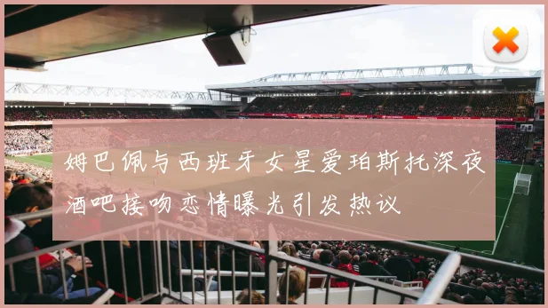 姆巴佩与西班牙女星爱珀斯托深夜酒吧接吻恋情曝光引发热议