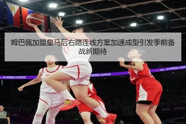 姆巴佩加盟皇马后右路连线方案加速成型引发季前备战新期待