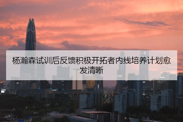杨瀚森试训后反馈积极开拓者内线培养计划愈发清晰