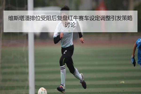 维斯塔潘排位受阻后复盘红牛赛车设定调整引发策略讨论
