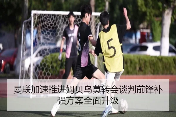 曼联加速推进姆贝乌莫转会谈判前锋补强方案全面升级