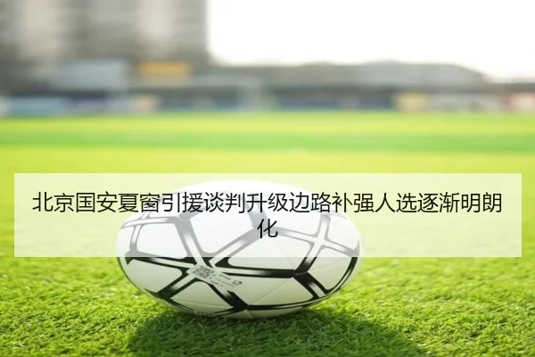 北京国安夏窗引援谈判升级边路补强人选逐渐明朗化