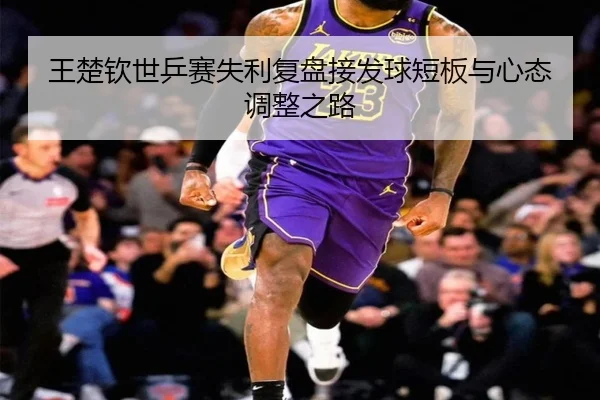 王楚钦世乒赛失利复盘接发球短板与心态调整之路